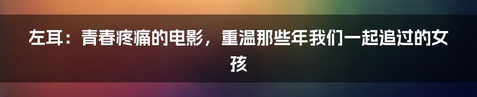 左耳：青春疼痛的电影，重温那些年我们一起追过的女孩