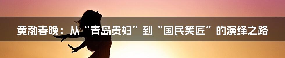 黄渤春晚：从“青岛贵妇”到“国民笑匠”的演绎之路