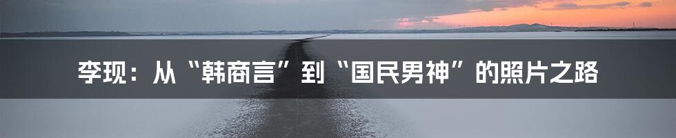 李现：从“韩商言”到“国民男神”的照片之路