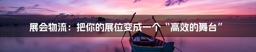 展会物流：把你的展位变成一个“高效的舞台”