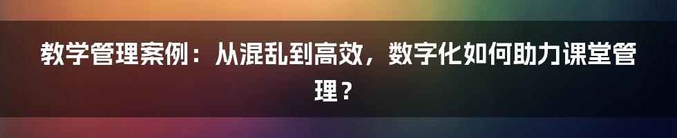 教学管理案例：从混乱到高效，数字化如何助力课堂管理？