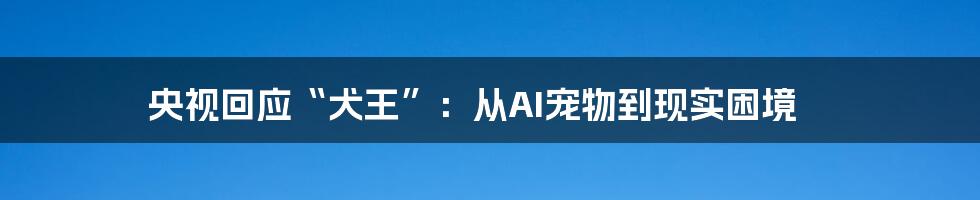 央视回应“犬王”：从AI宠物到现实困境