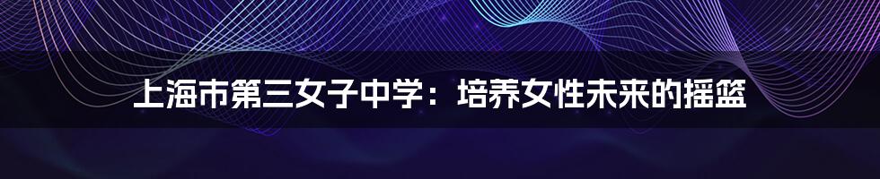 上海市第三女子中学：培养女性未来的摇篮