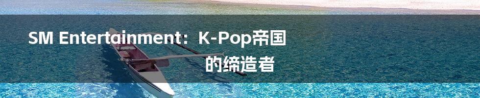 SM Entertainment：K-Pop帝国的缔造者