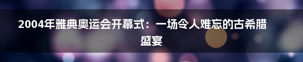 2004年雅典奥运会开幕式：一场令人难忘的古希腊盛宴