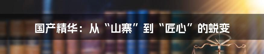 国产精华：从“山寨”到“匠心”的蜕变