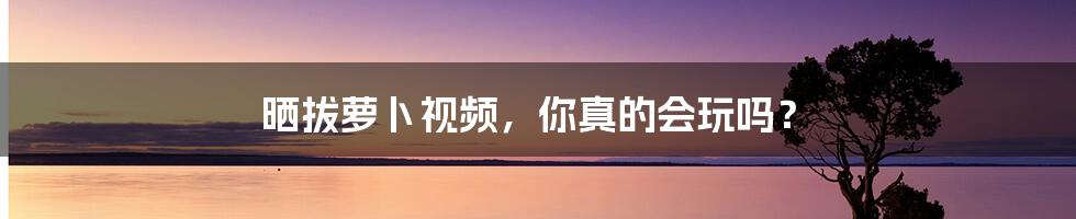 晒拔萝卜视频，你真的会玩吗？