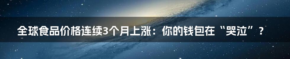 全球食品价格连续3个月上涨：你的钱包在“哭泣”？