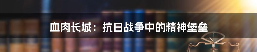 血肉长城：抗日战争中的精神堡垒