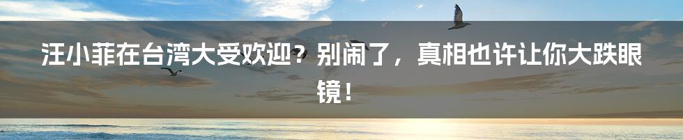 汪小菲在台湾大受欢迎？别闹了，真相也许让你大跌眼镜！