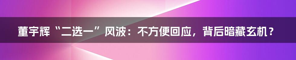 董宇辉“二选一”风波：不方便回应，背后暗藏玄机？