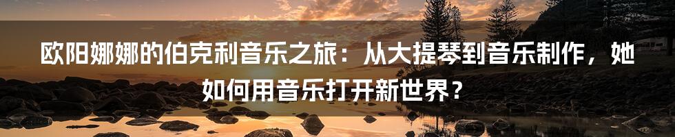 欧阳娜娜的伯克利音乐之旅：从大提琴到音乐制作，她如何用音乐打开新世界？