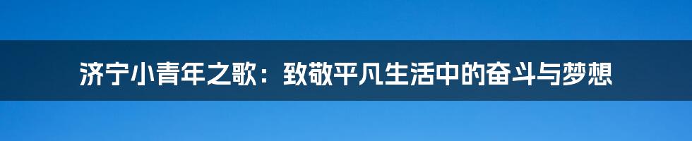 济宁小青年之歌：致敬平凡生活中的奋斗与梦想