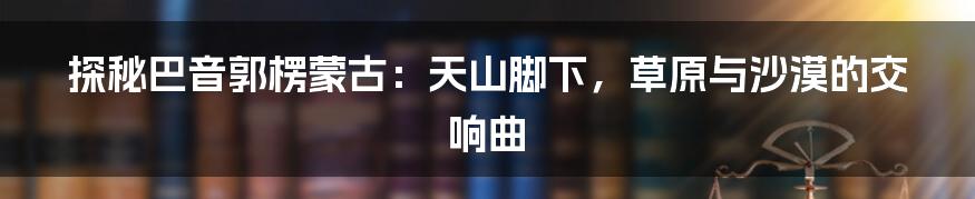 探秘巴音郭楞蒙古：天山脚下，草原与沙漠的交响曲