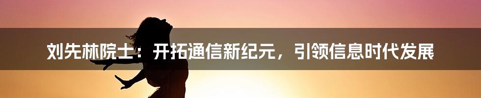 刘先林院士：开拓通信新纪元，引领信息时代发展