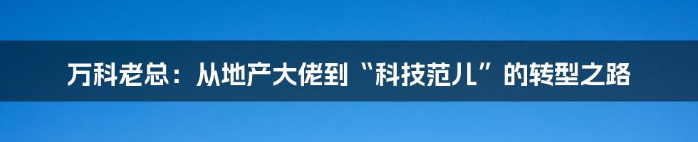 万科老总：从地产大佬到“科技范儿”的转型之路