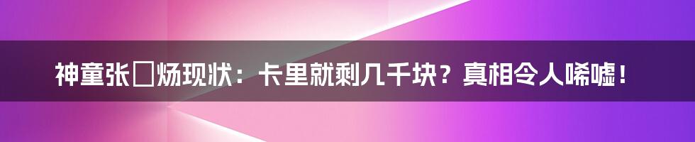 神童张炘炀现状：卡里就剩几千块？真相令人唏嘘！