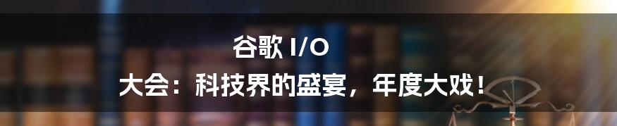 谷歌 I/O 大会：科技界的盛宴，年度大戏！