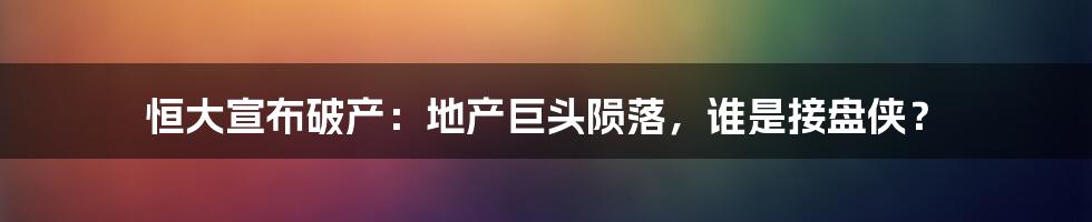 恒大宣布破产：地产巨头陨落，谁是接盘侠？