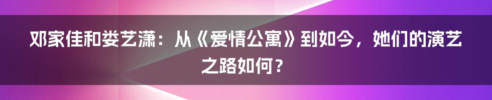 邓家佳和娄艺潇：从《爱情公寓》到如今，她们的演艺之路如何？