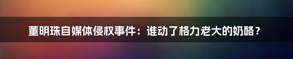 董明珠自媒体侵权事件：谁动了格力老大的奶酪？