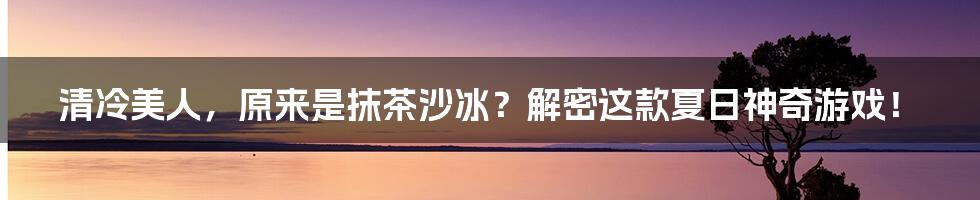 清冷美人，原来是抹茶沙冰？解密这款夏日神奇游戏！