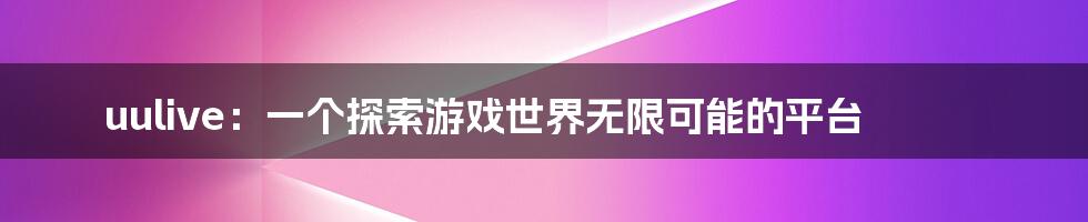 uulive：一个探索游戏世界无限可能的平台