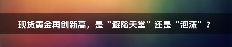 现货黄金再创新高，是“避险天堂”还是“泡沫”？