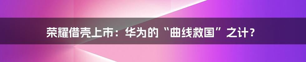 荣耀借壳上市：华为的“曲线救国”之计？