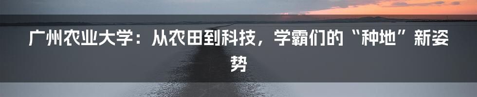 广州农业大学：从农田到科技，学霸们的“种地”新姿势