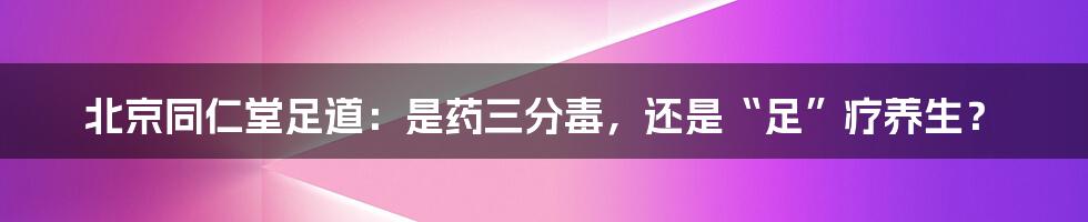 北京同仁堂足道：是药三分毒，还是“足”疗养生？