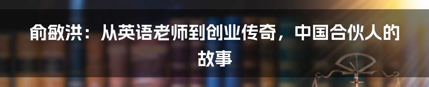 俞敏洪：从英语老师到创业传奇，中国合伙人的故事