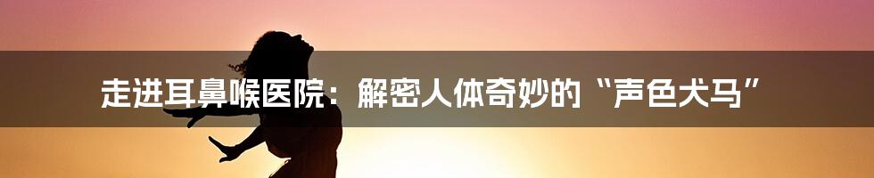 走进耳鼻喉医院：解密人体奇妙的“声色犬马”