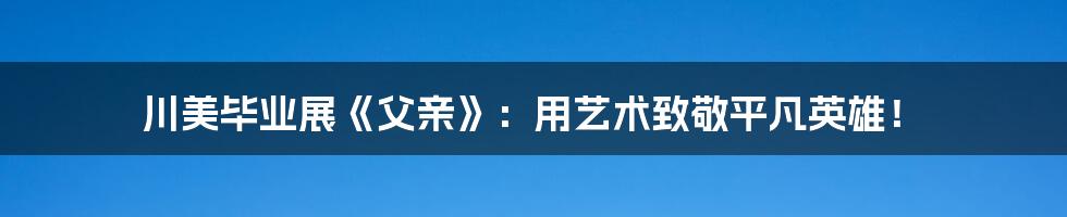 川美毕业展《父亲》：用艺术致敬平凡英雄！