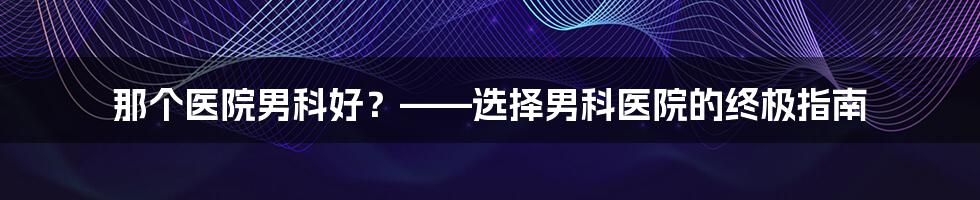 那个医院男科好？——选择男科医院的终极指南