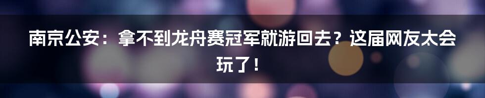 南京公安：拿不到龙舟赛冠军就游回去？这届网友太会玩了！