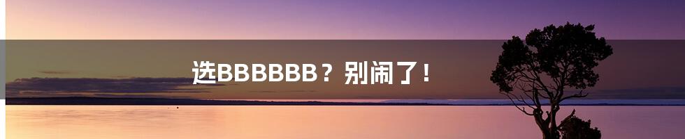 选BBBBBB？别闹了！