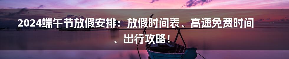 2024端午节放假安排：放假时间表、高速免费时间、出行攻略！