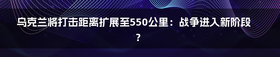 乌克兰将打击距离扩展至550公里：战争进入新阶段？