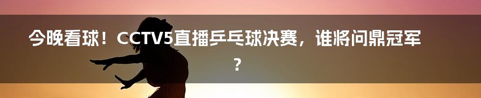 今晚看球！CCTV5直播乒乓球决赛，谁将问鼎冠军？