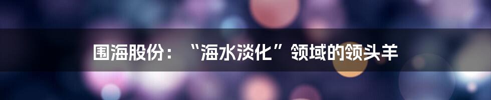 围海股份：“海水淡化”领域的领头羊