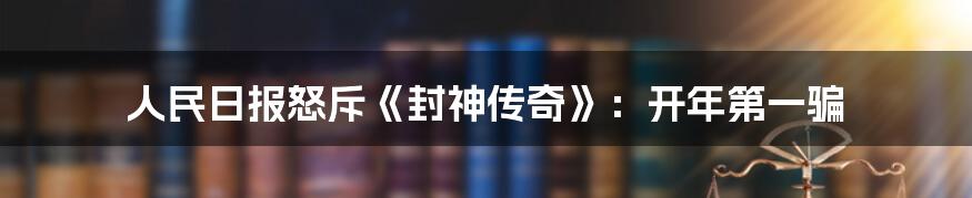 人民日报怒斥《封神传奇》：开年第一骗