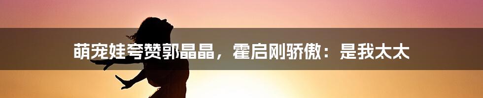 萌宠娃夸赞郭晶晶，霍启刚骄傲：是我太太