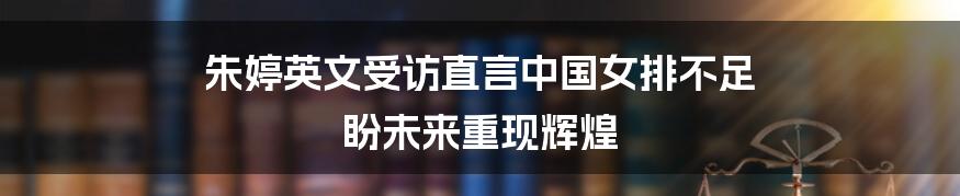 朱婷英文受访直言中国女排不足 盼未来重现辉煌