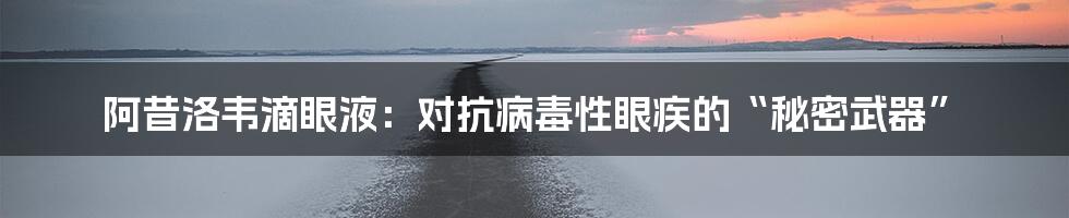 阿昔洛韦滴眼液：对抗病毒性眼疾的“秘密武器”