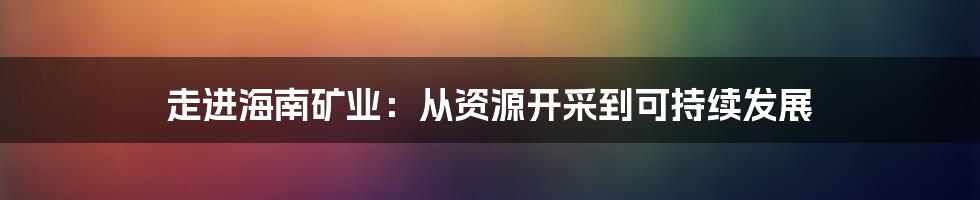 走进海南矿业：从资源开采到可持续发展