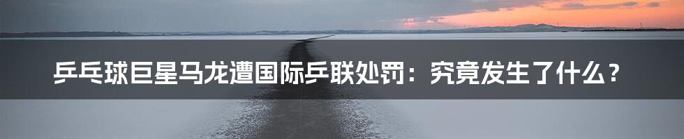 乒乓球巨星马龙遭国际乒联处罚：究竟发生了什么？