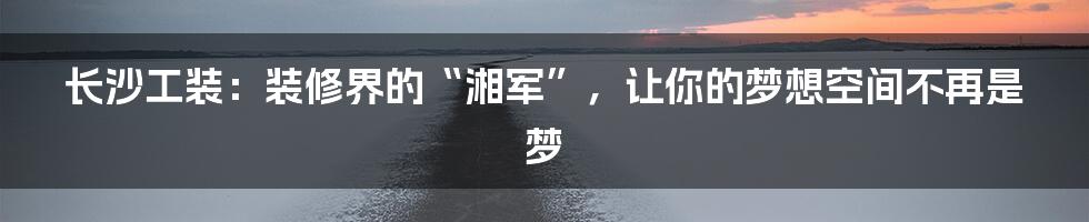 长沙工装：装修界的“湘军”，让你的梦想空间不再是梦