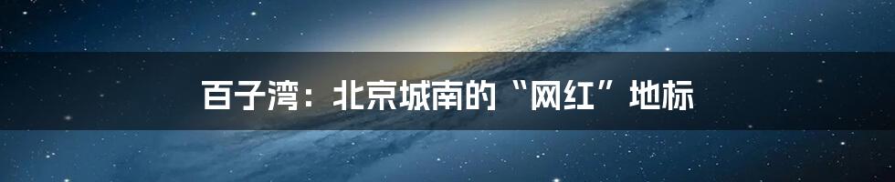 百子湾：北京城南的“网红”地标