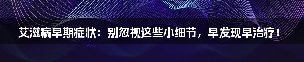 艾滋病早期症状：别忽视这些小细节，早发现早治疗！